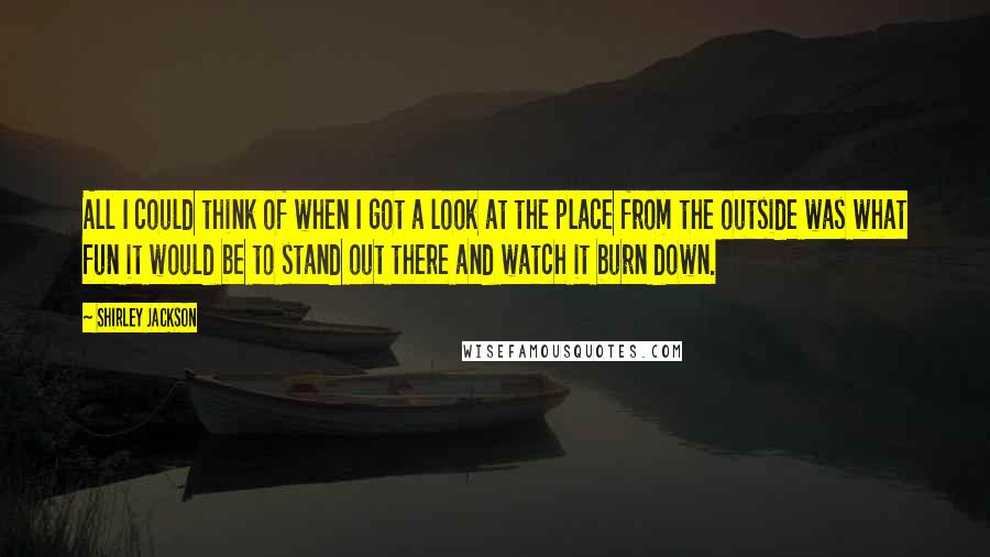 Shirley Jackson Quotes: All I could think of when I got a look at the place from the outside was what fun it would be to stand out there and watch it burn down.