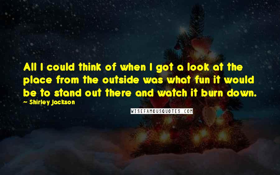 Shirley Jackson Quotes: All I could think of when I got a look at the place from the outside was what fun it would be to stand out there and watch it burn down.