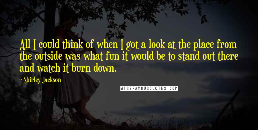 Shirley Jackson Quotes: All I could think of when I got a look at the place from the outside was what fun it would be to stand out there and watch it burn down.