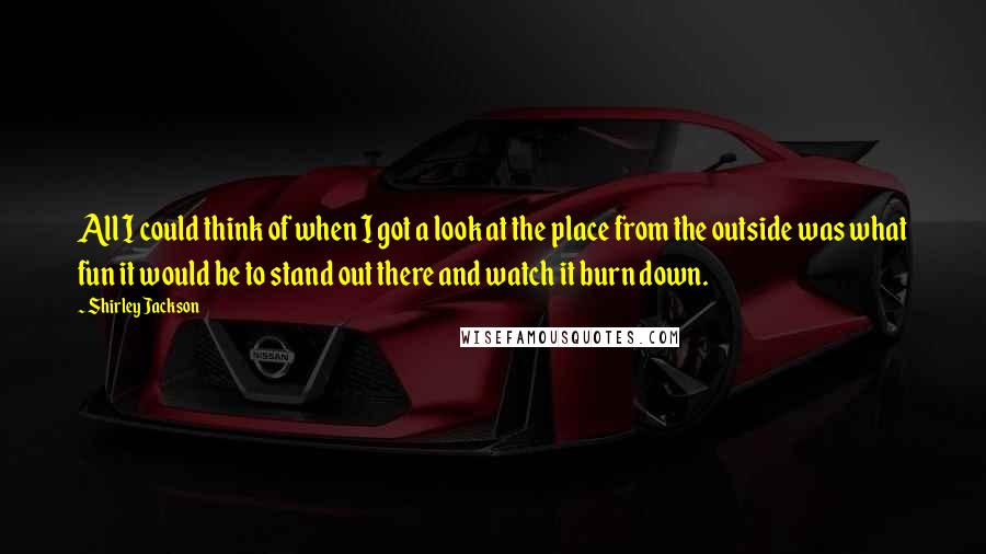 Shirley Jackson Quotes: All I could think of when I got a look at the place from the outside was what fun it would be to stand out there and watch it burn down.