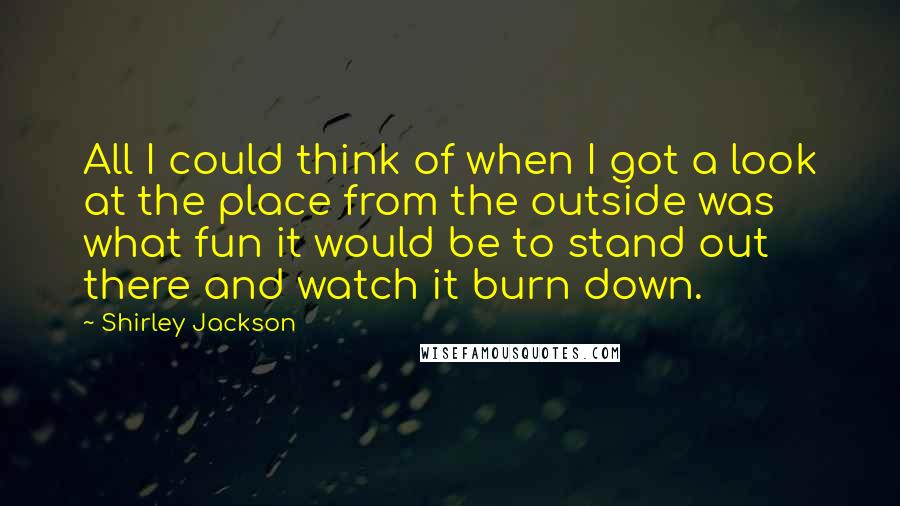 Shirley Jackson Quotes: All I could think of when I got a look at the place from the outside was what fun it would be to stand out there and watch it burn down.