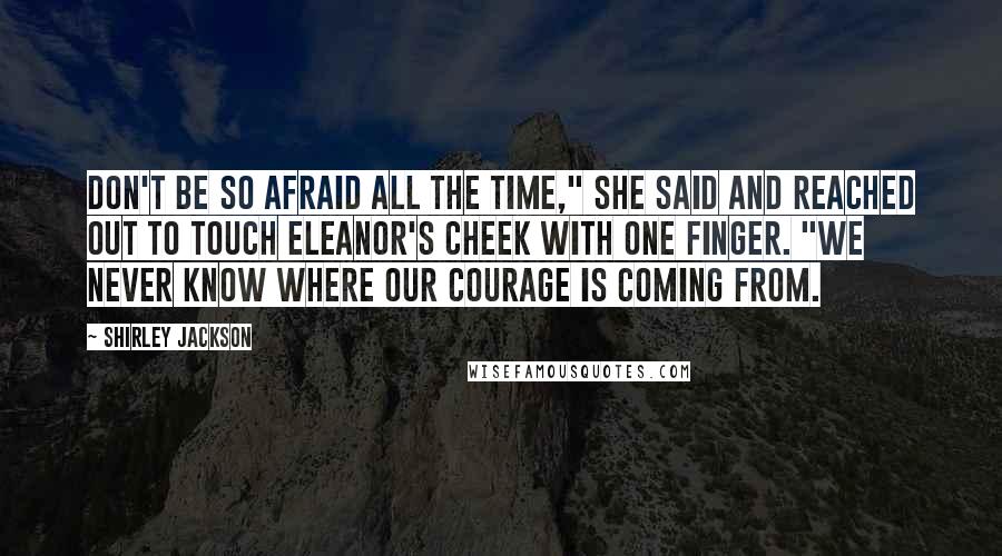 Shirley Jackson Quotes: Don't be so afraid all the time," she said and reached out to touch Eleanor's cheek with one finger. "We never know where our courage is coming from.