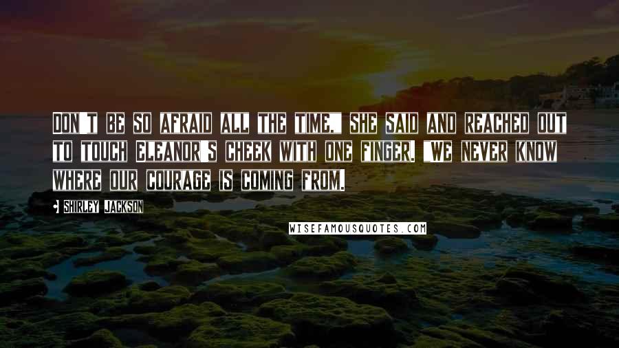 Shirley Jackson Quotes: Don't be so afraid all the time," she said and reached out to touch Eleanor's cheek with one finger. "We never know where our courage is coming from.