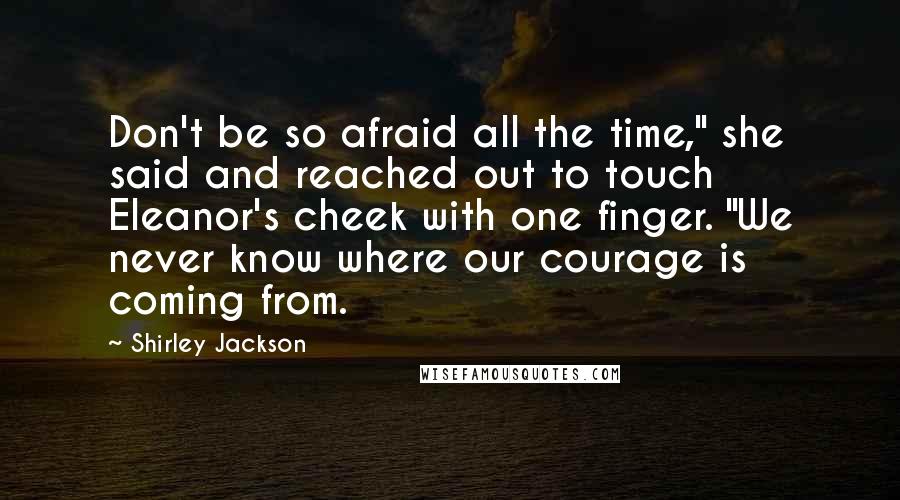 Shirley Jackson Quotes: Don't be so afraid all the time," she said and reached out to touch Eleanor's cheek with one finger. "We never know where our courage is coming from.