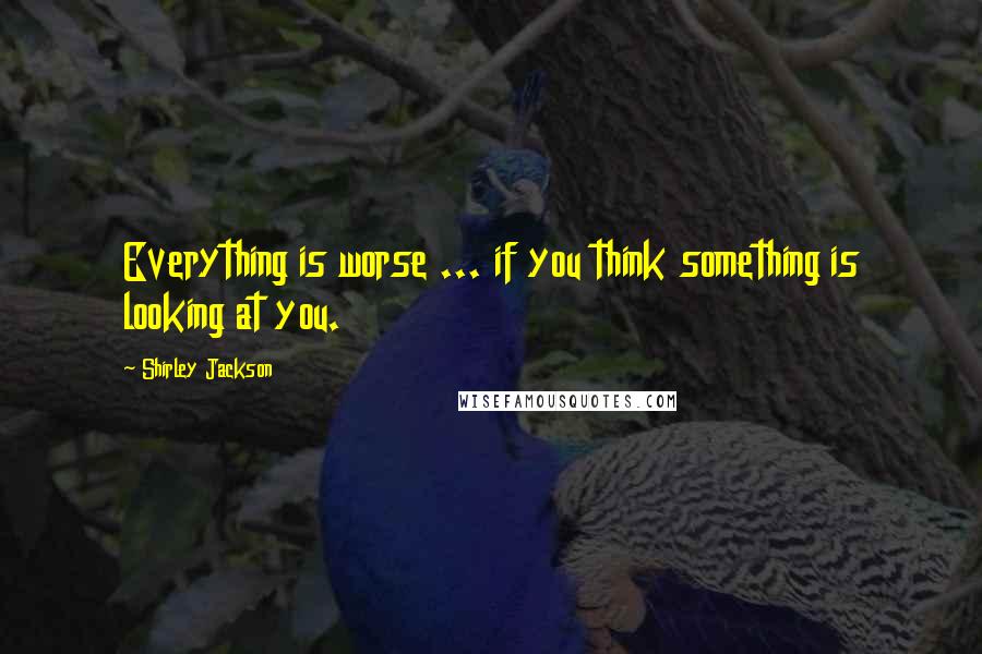 Shirley Jackson Quotes: Everything is worse ... if you think something is looking at you.