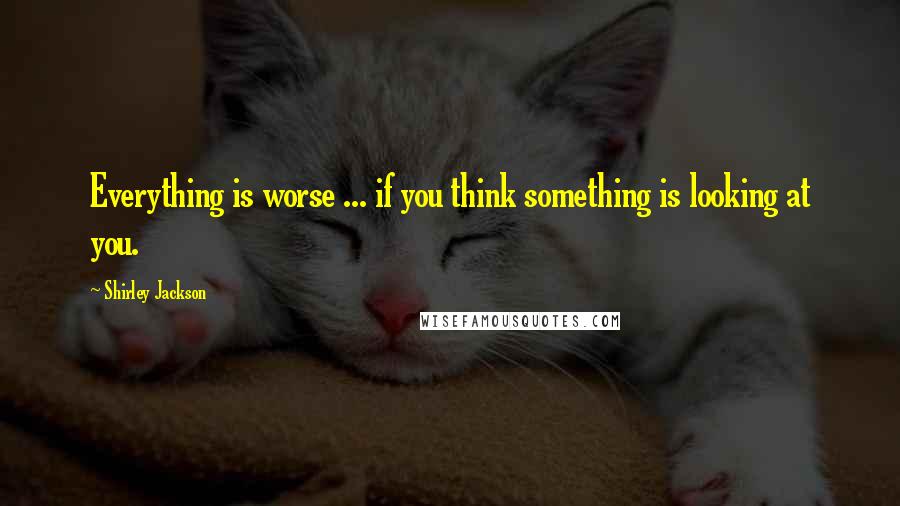 Shirley Jackson Quotes: Everything is worse ... if you think something is looking at you.