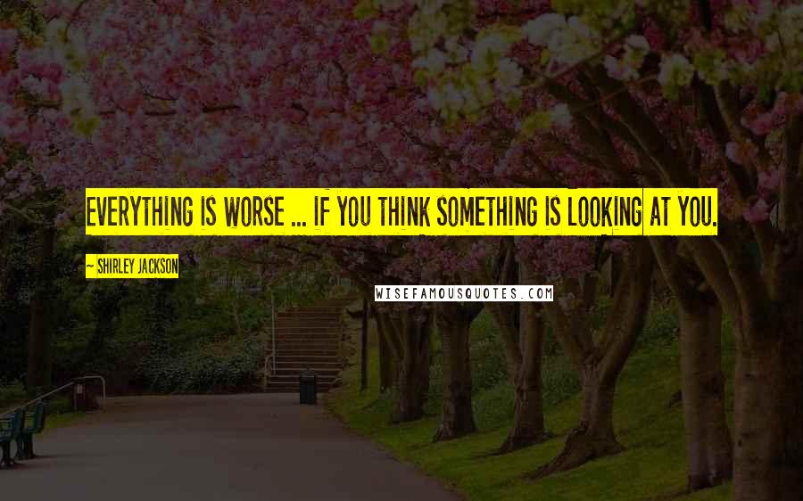 Shirley Jackson Quotes: Everything is worse ... if you think something is looking at you.