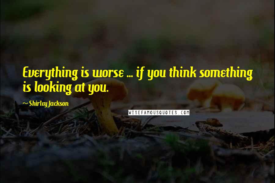 Shirley Jackson Quotes: Everything is worse ... if you think something is looking at you.