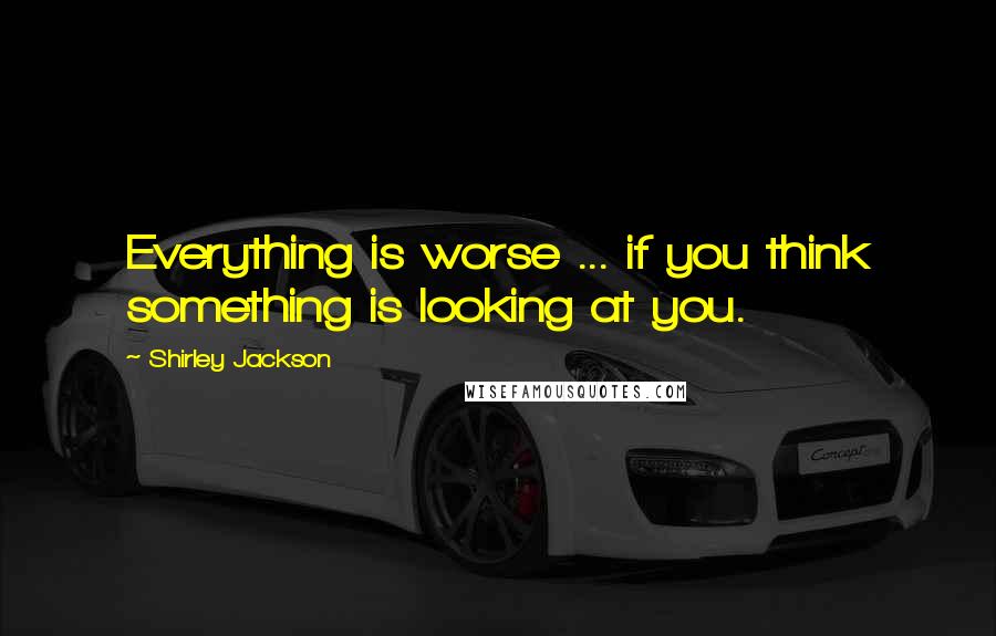 Shirley Jackson Quotes: Everything is worse ... if you think something is looking at you.