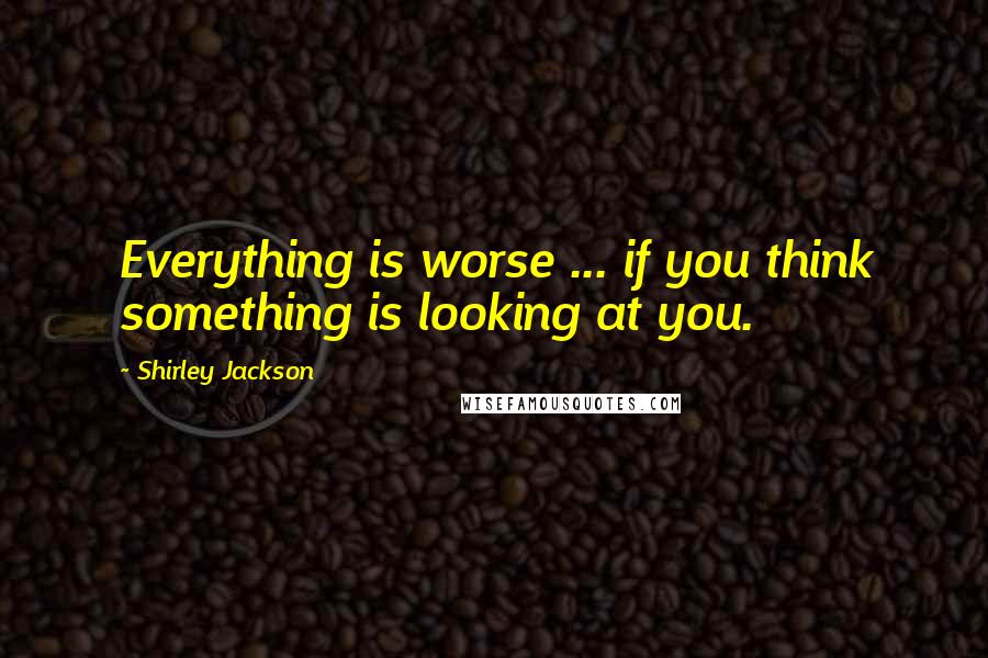 Shirley Jackson Quotes: Everything is worse ... if you think something is looking at you.