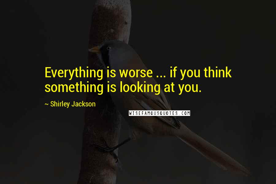 Shirley Jackson Quotes: Everything is worse ... if you think something is looking at you.