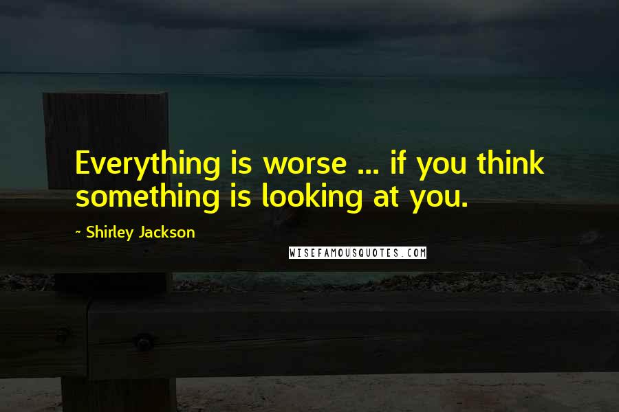 Shirley Jackson Quotes: Everything is worse ... if you think something is looking at you.
