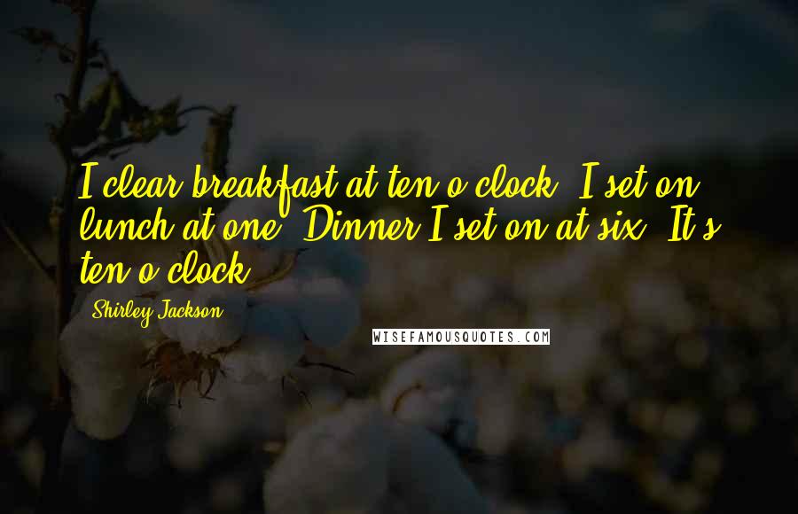 Shirley Jackson Quotes: I clear breakfast at ten o'clock. I set on lunch at one. Dinner I set on at six. It's ten o'clock.