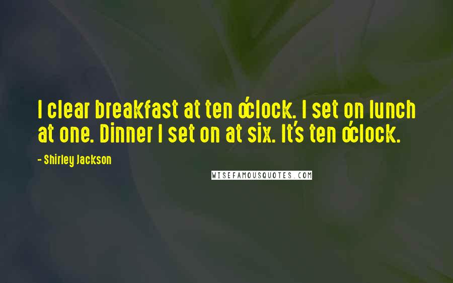 Shirley Jackson Quotes: I clear breakfast at ten o'clock. I set on lunch at one. Dinner I set on at six. It's ten o'clock.