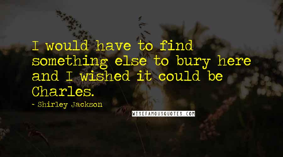 Shirley Jackson Quotes: I would have to find something else to bury here and I wished it could be Charles.