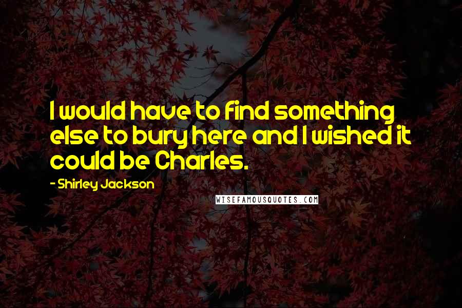 Shirley Jackson Quotes: I would have to find something else to bury here and I wished it could be Charles.