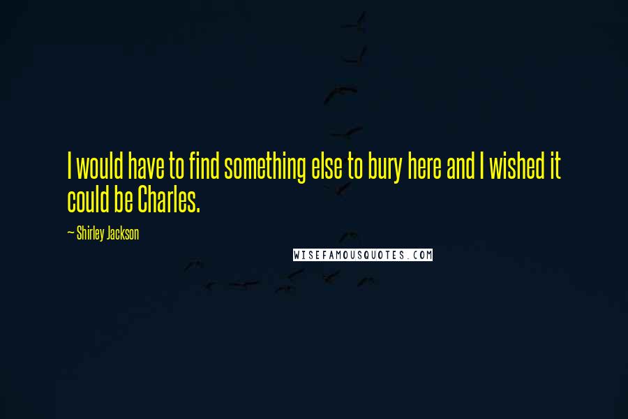 Shirley Jackson Quotes: I would have to find something else to bury here and I wished it could be Charles.