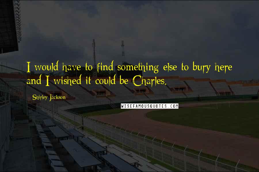 Shirley Jackson Quotes: I would have to find something else to bury here and I wished it could be Charles.