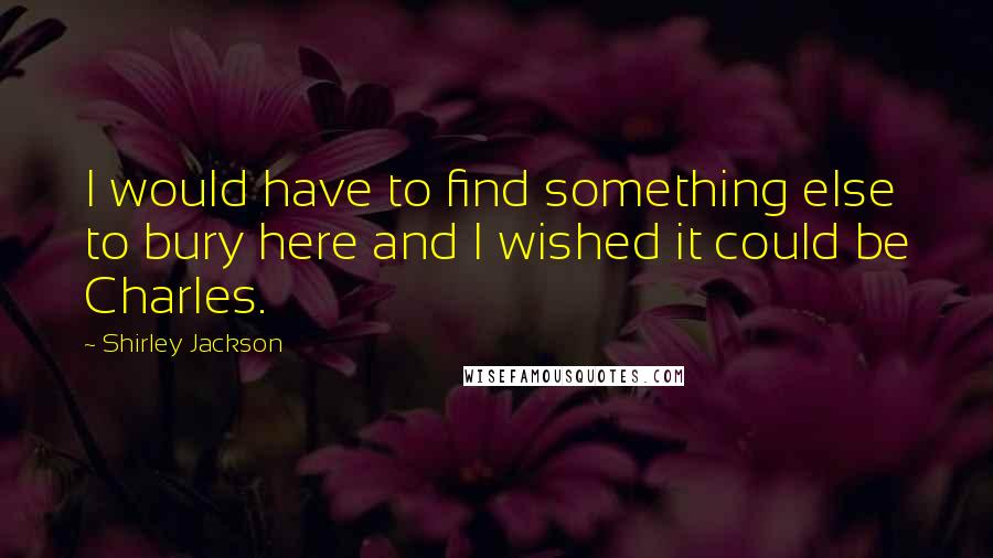 Shirley Jackson Quotes: I would have to find something else to bury here and I wished it could be Charles.