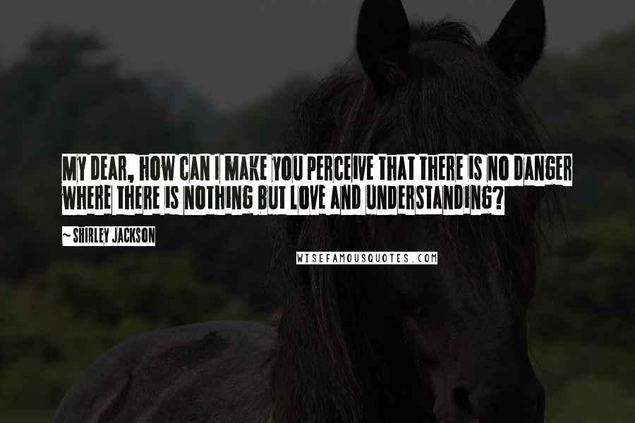 Shirley Jackson Quotes: My dear, how can I make you perceive that there is no danger where there is nothing but love and understanding?