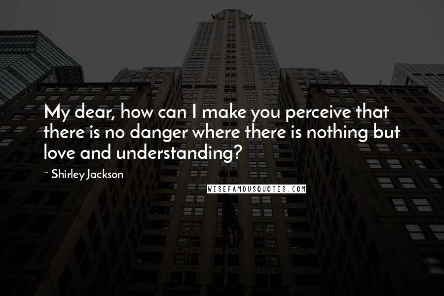 Shirley Jackson Quotes: My dear, how can I make you perceive that there is no danger where there is nothing but love and understanding?