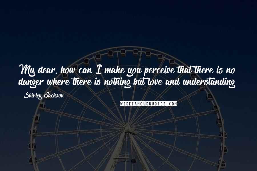 Shirley Jackson Quotes: My dear, how can I make you perceive that there is no danger where there is nothing but love and understanding?