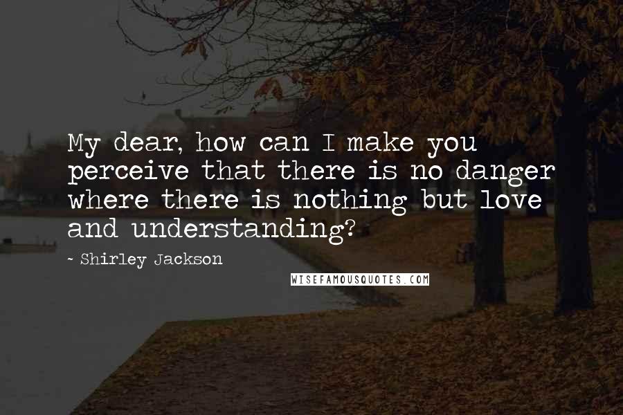 Shirley Jackson Quotes: My dear, how can I make you perceive that there is no danger where there is nothing but love and understanding?