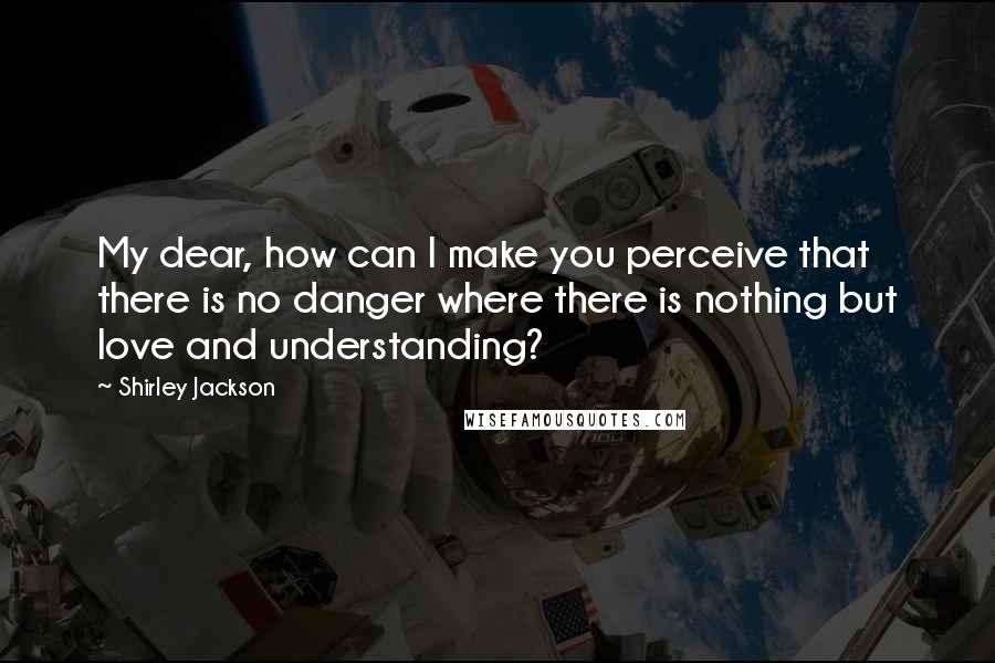 Shirley Jackson Quotes: My dear, how can I make you perceive that there is no danger where there is nothing but love and understanding?