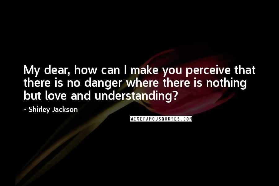 Shirley Jackson Quotes: My dear, how can I make you perceive that there is no danger where there is nothing but love and understanding?