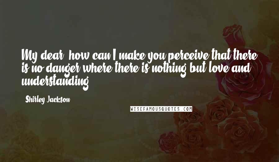 Shirley Jackson Quotes: My dear, how can I make you perceive that there is no danger where there is nothing but love and understanding?