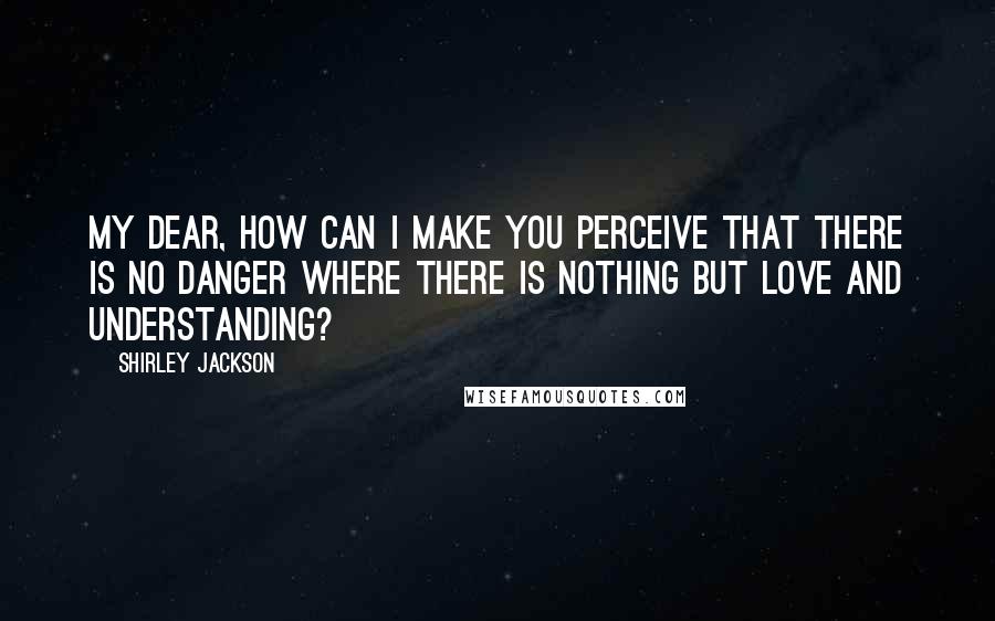 Shirley Jackson Quotes: My dear, how can I make you perceive that there is no danger where there is nothing but love and understanding?