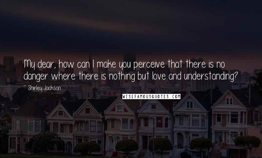 Shirley Jackson Quotes: My dear, how can I make you perceive that there is no danger where there is nothing but love and understanding?