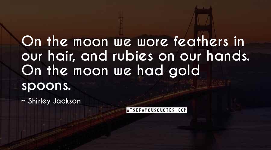 Shirley Jackson Quotes: On the moon we wore feathers in our hair, and rubies on our hands. On the moon we had gold spoons.