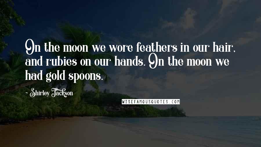 Shirley Jackson Quotes: On the moon we wore feathers in our hair, and rubies on our hands. On the moon we had gold spoons.