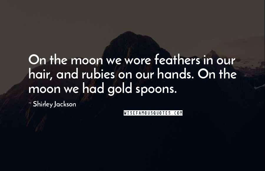 Shirley Jackson Quotes: On the moon we wore feathers in our hair, and rubies on our hands. On the moon we had gold spoons.