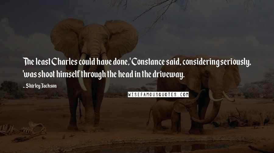 Shirley Jackson Quotes: The least Charles could have done,' Constance said, considering seriously, 'was shoot himself through the head in the driveway.