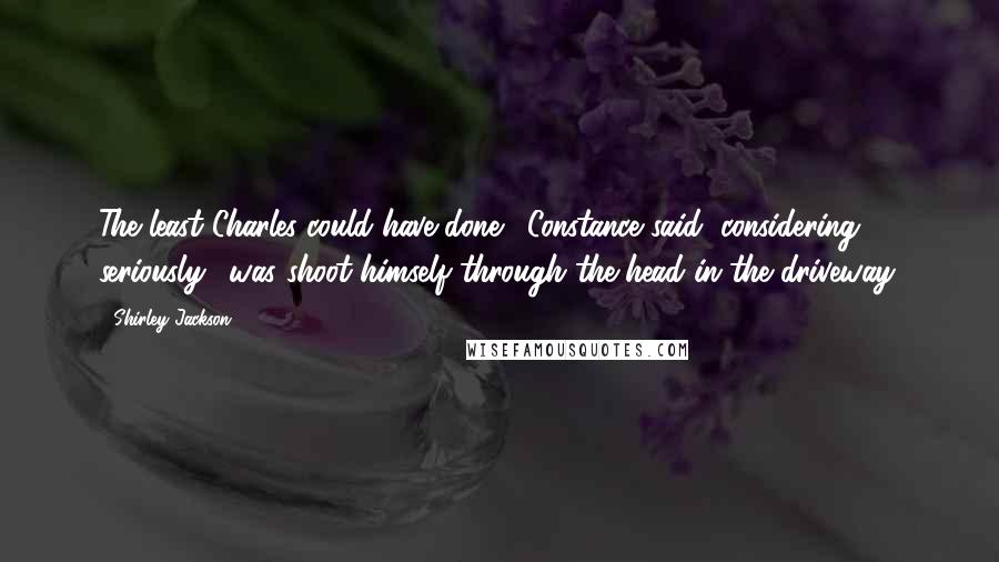 Shirley Jackson Quotes: The least Charles could have done,' Constance said, considering seriously, 'was shoot himself through the head in the driveway.