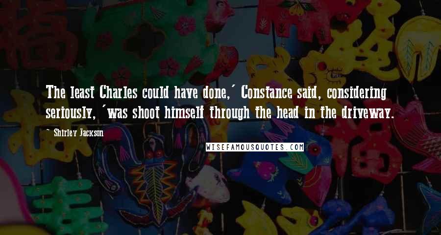 Shirley Jackson Quotes: The least Charles could have done,' Constance said, considering seriously, 'was shoot himself through the head in the driveway.