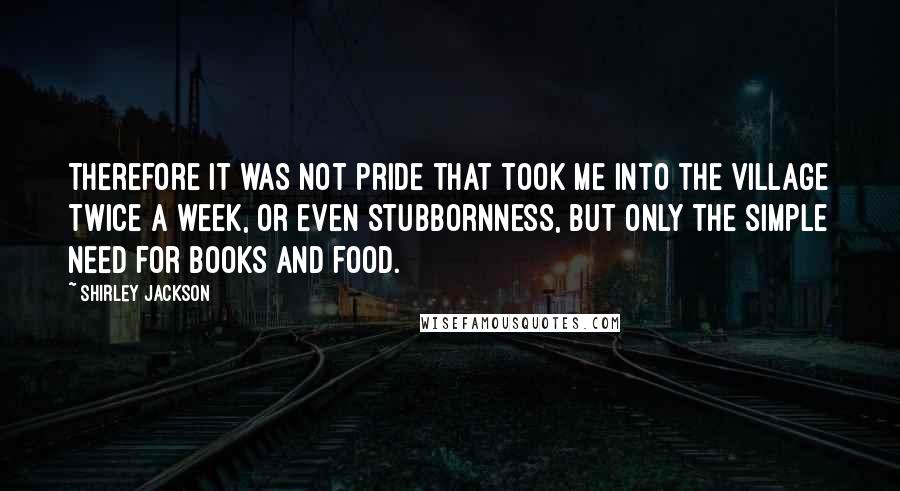 Shirley Jackson Quotes: Therefore it was not pride that took me into the village twice a week, or even stubbornness, but only the simple need for books and food.