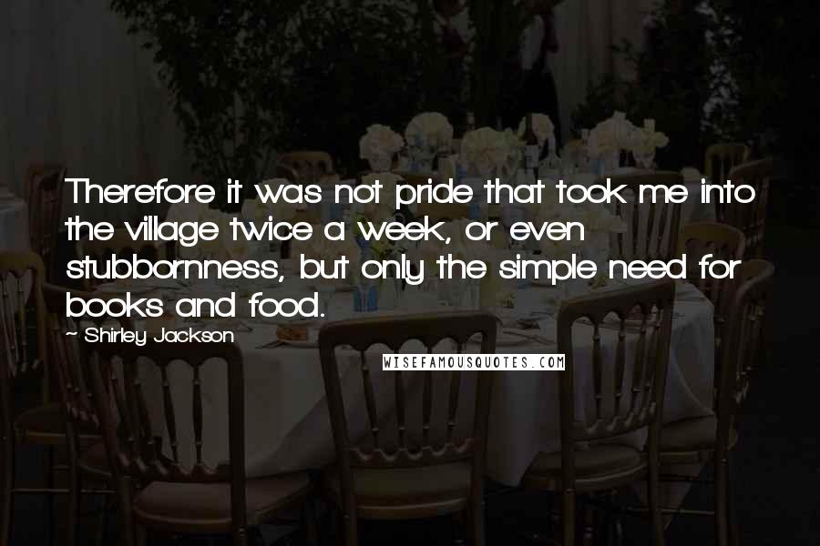 Shirley Jackson Quotes: Therefore it was not pride that took me into the village twice a week, or even stubbornness, but only the simple need for books and food.