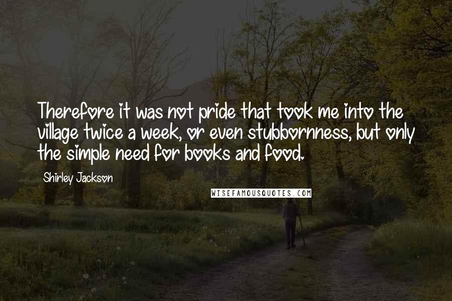 Shirley Jackson Quotes: Therefore it was not pride that took me into the village twice a week, or even stubbornness, but only the simple need for books and food.