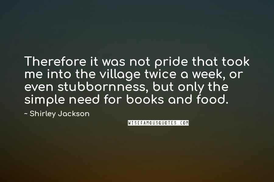 Shirley Jackson Quotes: Therefore it was not pride that took me into the village twice a week, or even stubbornness, but only the simple need for books and food.