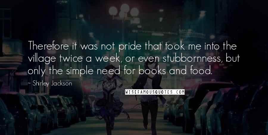 Shirley Jackson Quotes: Therefore it was not pride that took me into the village twice a week, or even stubbornness, but only the simple need for books and food.