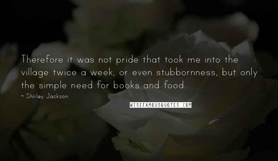 Shirley Jackson Quotes: Therefore it was not pride that took me into the village twice a week, or even stubbornness, but only the simple need for books and food.