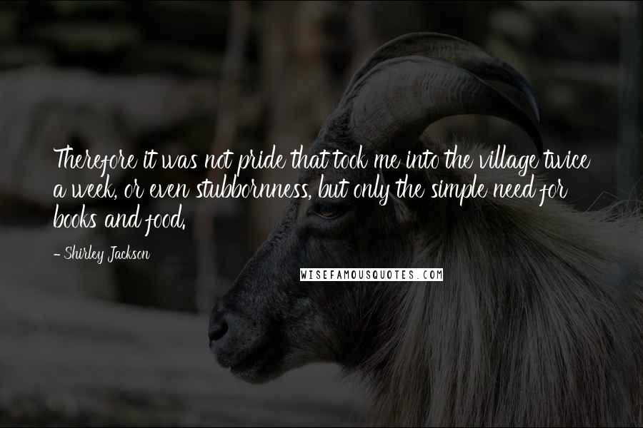 Shirley Jackson Quotes: Therefore it was not pride that took me into the village twice a week, or even stubbornness, but only the simple need for books and food.
