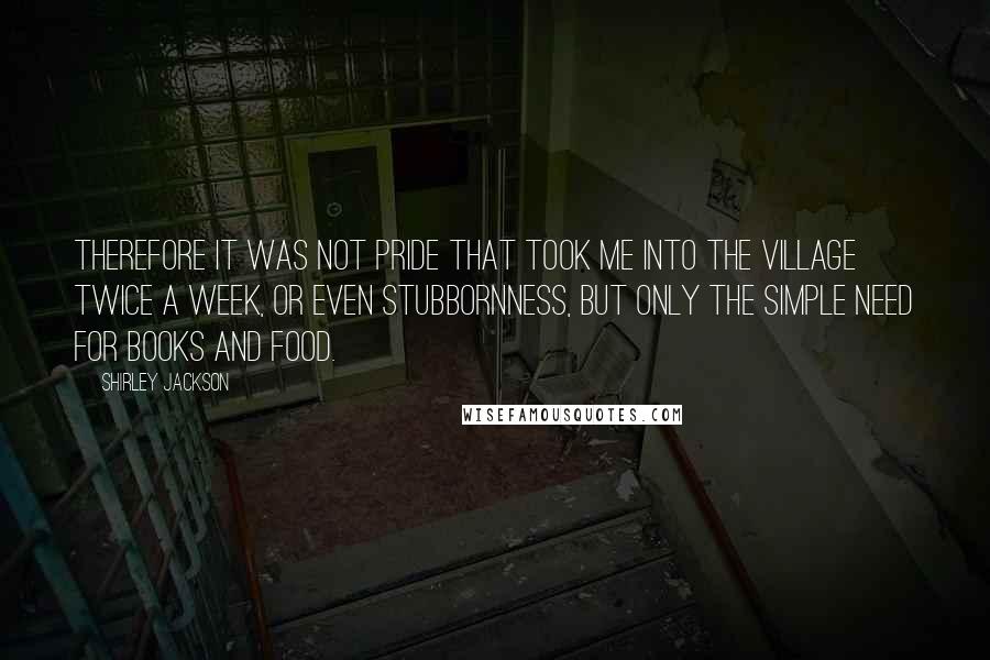Shirley Jackson Quotes: Therefore it was not pride that took me into the village twice a week, or even stubbornness, but only the simple need for books and food.