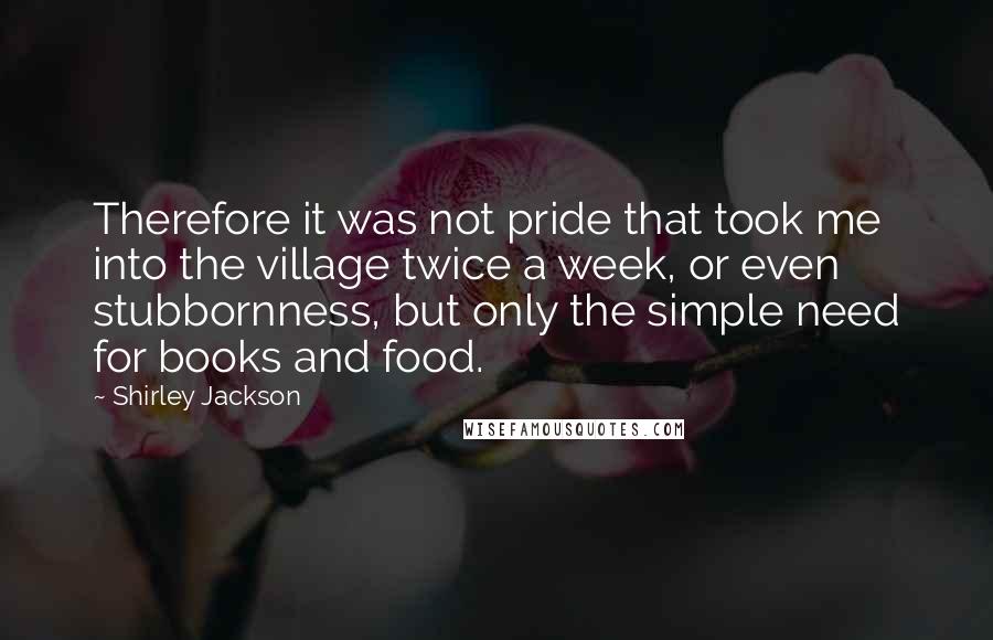Shirley Jackson Quotes: Therefore it was not pride that took me into the village twice a week, or even stubbornness, but only the simple need for books and food.