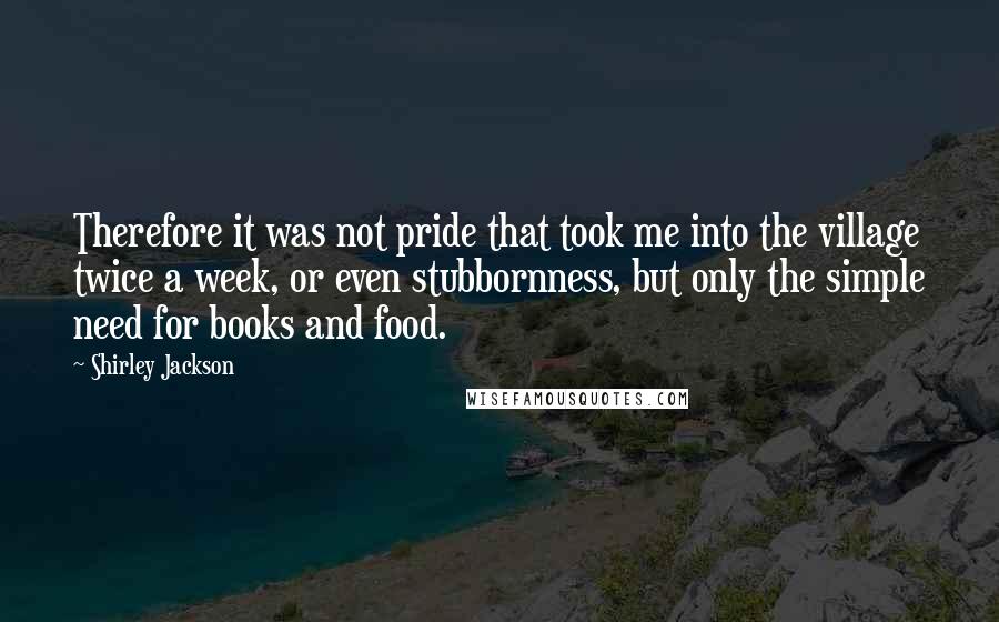 Shirley Jackson Quotes: Therefore it was not pride that took me into the village twice a week, or even stubbornness, but only the simple need for books and food.