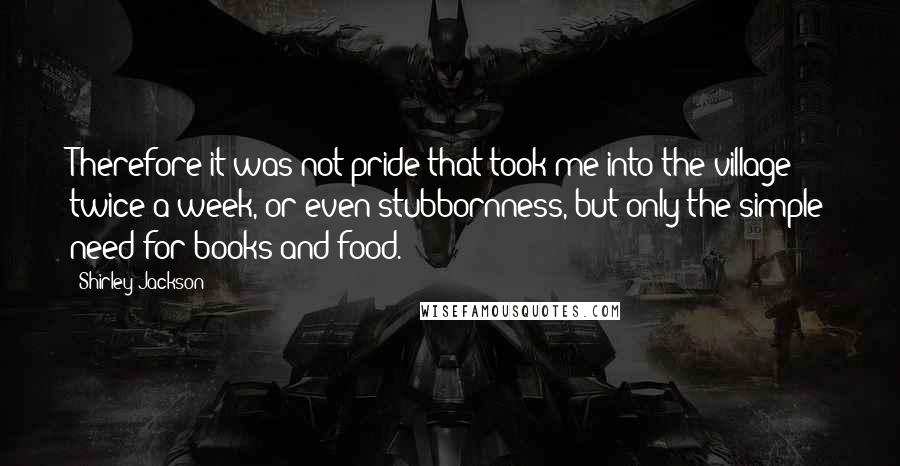 Shirley Jackson Quotes: Therefore it was not pride that took me into the village twice a week, or even stubbornness, but only the simple need for books and food.