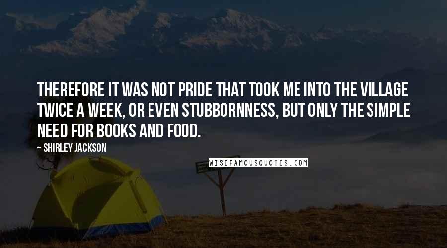 Shirley Jackson Quotes: Therefore it was not pride that took me into the village twice a week, or even stubbornness, but only the simple need for books and food.